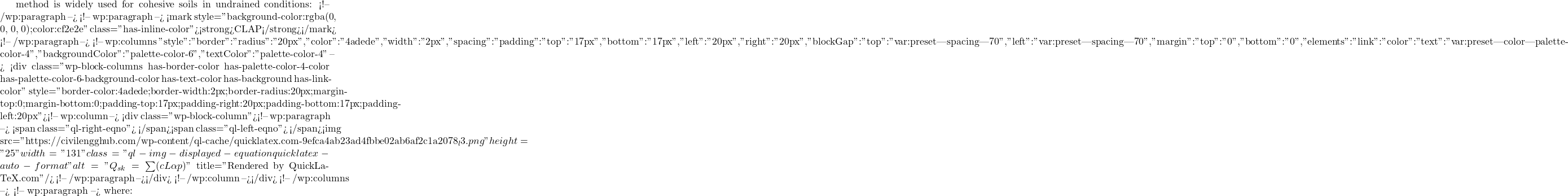 method is widely used for cohesive soils in undrained conditions:  <!-- /wp:paragraph --> <!-- wp:paragraph --> <mark style="background-color:rgba(0, 0, 0, 0);color:#cf2e2e" class="has-inline-color"><strong>CLAP</strong></mark> <!-- /wp:paragraph --> <!-- wp:columns {"style":{"border":{"radius":"20px","color":"#4adede","width":"2px"},"spacing":{"padding":{"top":"17px","bottom":"17px","left":"20px","right":"20px"},"blockGap":{"top":"var:preset|spacing|70","left":"var:preset|spacing|70"},"margin":{"top":"0","bottom":"0"}},"elements":{"link":{"color":{"text":"var:preset|color|palette-color-4"}}}},"backgroundColor":"palette-color-6","textColor":"palette-color-4"} --> <div class="wp-block-columns has-border-color has-palette-color-4-color has-palette-color-6-background-color has-text-color has-background has-link-color" style="border-color:#4adede;border-width:2px;border-radius:20px;margin-top:0;margin-bottom:0;padding-top:17px;padding-right:20px;padding-bottom:17px;padding-left:20px"><!-- wp:column --> <div class="wp-block-column"><!-- wp:paragraph --> <span class="ql-right-eqno">   </span><span class="ql-left-eqno">   </span><img src="https://civilengghub.com/wp-content/ql-cache/quicklatex.com-9efca4ab23ad4fbbe02ab6af2c1a2078_l3.png" height="25" width="131" class="ql-img-displayed-equation quicklatex-auto-format" alt="\[Q_{sk} = \sum (cL\alpha p) \]" title="Rendered by QuickLaTeX.com"/> <!-- /wp:paragraph --></div> <!-- /wp:column --></div> <!-- /wp:columns --> <!-- wp:paragraph --> where: 