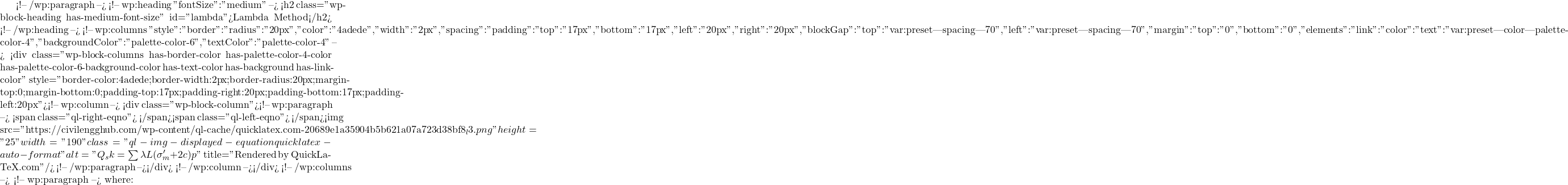  <!-- /wp:paragraph --> <!-- wp:heading {"fontSize":"medium"} --> <h2 class="wp-block-heading has-medium-font-size" id="lambda">Lambda Method</h2> <!-- /wp:heading --> <!-- wp:columns {"style":{"border":{"radius":"20px","color":"#4adede","width":"2px"},"spacing":{"padding":{"top":"17px","bottom":"17px","left":"20px","right":"20px"},"blockGap":{"top":"var:preset|spacing|70","left":"var:preset|spacing|70"},"margin":{"top":"0","bottom":"0"}},"elements":{"link":{"color":{"text":"var:preset|color|palette-color-4"}}}},"backgroundColor":"palette-color-6","textColor":"palette-color-4"} --> <div class="wp-block-columns has-border-color has-palette-color-4-color has-palette-color-6-background-color has-text-color has-background has-link-color" style="border-color:#4adede;border-width:2px;border-radius:20px;margin-top:0;margin-bottom:0;padding-top:17px;padding-right:20px;padding-bottom:17px;padding-left:20px"><!-- wp:column --> <div class="wp-block-column"><!-- wp:paragraph --> <span class="ql-right-eqno">   </span><span class="ql-left-eqno">   </span><img src="https://civilengghub.com/wp-content/ql-cache/quicklatex.com-20689e1a35904b5b621a07a723d38bf8_l3.png" height="25" width="190" class="ql-img-displayed-equation quicklatex-auto-format" alt="\[Q_sk = \sum \lambda L (\sigma_m' +2c)p \]" title="Rendered by QuickLaTeX.com"/> <!-- /wp:paragraph --></div> <!-- /wp:column --></div> <!-- /wp:columns --> <!-- wp:paragraph --> where: