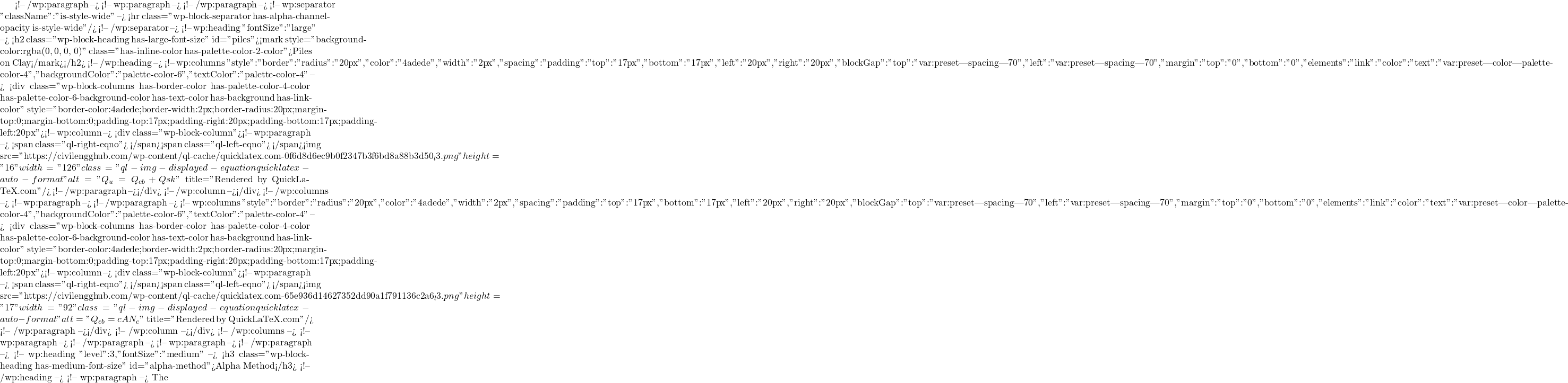  <!-- /wp:paragraph --> <!-- wp:paragraph --> <!-- /wp:paragraph --> <!-- wp:separator {"className":"is-style-wide"} --> <hr class="wp-block-separator has-alpha-channel-opacity is-style-wide"/> <!-- /wp:separator --> <!-- wp:heading {"fontSize":"large"} --> <h2 class="wp-block-heading has-large-font-size" id="piles"><mark style="background-color:rgba(0, 0, 0, 0)" class="has-inline-color has-palette-color-2-color">Piles on Clay</mark></h2> <!-- /wp:heading --> <!-- wp:columns {"style":{"border":{"radius":"20px","color":"#4adede","width":"2px"},"spacing":{"padding":{"top":"17px","bottom":"17px","left":"20px","right":"20px"},"blockGap":{"top":"var:preset|spacing|70","left":"var:preset|spacing|70"},"margin":{"top":"0","bottom":"0"}},"elements":{"link":{"color":{"text":"var:preset|color|palette-color-4"}}}},"backgroundColor":"palette-color-6","textColor":"palette-color-4"} --> <div class="wp-block-columns has-border-color has-palette-color-4-color has-palette-color-6-background-color has-text-color has-background has-link-color" style="border-color:#4adede;border-width:2px;border-radius:20px;margin-top:0;margin-bottom:0;padding-top:17px;padding-right:20px;padding-bottom:17px;padding-left:20px"><!-- wp:column --> <div class="wp-block-column"><!-- wp:paragraph --> <span class="ql-right-eqno">   </span><span class="ql-left-eqno">   </span><img src="https://civilengghub.com/wp-content/ql-cache/quicklatex.com-0f6d8d6ec9b0f2347b3f6bd8a88b3d50_l3.png" height="16" width="126" class="ql-img-displayed-equation quicklatex-auto-format" alt="\[Q_{u}=Q_{eb}+Q{sk} \]" title="Rendered by QuickLaTeX.com"/> <!-- /wp:paragraph --></div> <!-- /wp:column --></div> <!-- /wp:columns --> <!-- wp:paragraph --> <!-- /wp:paragraph --> <!-- wp:columns {"style":{"border":{"radius":"20px","color":"#4adede","width":"2px"},"spacing":{"padding":{"top":"17px","bottom":"17px","left":"20px","right":"20px"},"blockGap":{"top":"var:preset|spacing|70","left":"var:preset|spacing|70"},"margin":{"top":"0","bottom":"0"}},"elements":{"link":{"color":{"text":"var:preset|color|palette-color-4"}}}},"backgroundColor":"palette-color-6","textColor":"palette-color-4"} --> <div class="wp-block-columns has-border-color has-palette-color-4-color has-palette-color-6-background-color has-text-color has-background has-link-color" style="border-color:#4adede;border-width:2px;border-radius:20px;margin-top:0;margin-bottom:0;padding-top:17px;padding-right:20px;padding-bottom:17px;padding-left:20px"><!-- wp:column --> <div class="wp-block-column"><!-- wp:paragraph --> <span class="ql-right-eqno">   </span><span class="ql-left-eqno">   </span><img src="https://civilengghub.com/wp-content/ql-cache/quicklatex.com-65e936d14627352dd90a1f791136c2a6_l3.png" height="17" width="92" class="ql-img-displayed-equation quicklatex-auto-format" alt="\[Q_{eb}=cAN_c \]" title="Rendered by QuickLaTeX.com"/> <!-- /wp:paragraph --></div> <!-- /wp:column --></div> <!-- /wp:columns --> <!-- wp:paragraph --> <!-- /wp:paragraph --> <!-- wp:paragraph --> <!-- /wp:paragraph --> <!-- wp:heading {"level":3,"fontSize":"medium"} --> <h3 class="wp-block-heading has-medium-font-size" id="alpha-method">Alpha Method</h3> <!-- /wp:heading --> <!-- wp:paragraph --> The