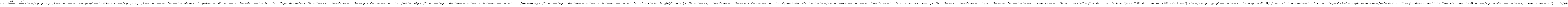 \[Re= \frac{\rho vD}{\mu} = \frac{vD}{\nu} <!-- /wp:paragraph --> <!-- wp:paragraph --> Where: <!-- /wp:paragraph --> <!-- wp:list --> <ul class="wp-block-list"><!-- wp:list-item --> <li>Re = Reynolds number</li> <!-- /wp:list-item --> <!-- wp:list-item --> <li>&rho; = fluid density</li> <!-- /wp:list-item --> <!-- wp:list-item --> <li>v = flow velocity</li> <!-- /wp:list-item --> <!-- wp:list-item --> <li>D = characteristic length (diameter)</li> <!-- /wp:list-item --> <!-- wp:list-item --> <li>&mu; = dynamic viscosity</li> <!-- /wp:list-item --> <!-- wp:list-item --> <li>&nu; = kinematic viscosity</li> <!-- /wp:list-item --></ul> <!-- /wp:list --> <!-- wp:paragraph --> Determines whether flow is laminar or turbulent (Re < 2300 is laminar, Re > 4000 is turbulent). <!-- /wp:paragraph --> <!-- wp:heading {"level":3,"fontSize":"medium"} --> <h3 class="wp-block-heading has-medium-font-size" id="12-froude-number">12. Froude Number</h3> <!-- /wp:heading --> <!-- wp:paragraph --> \[F_r= v/\sqrt{gL}\]