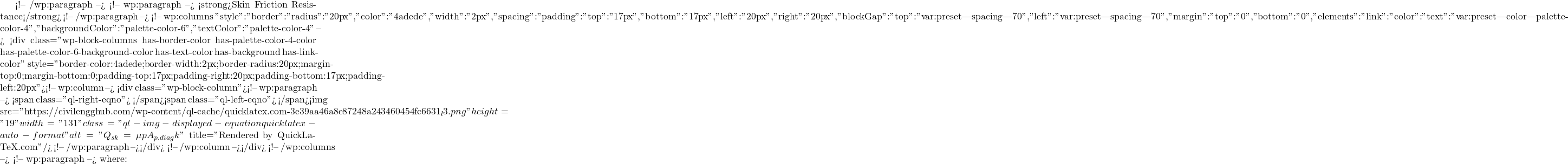 <!-- /wp:paragraph --> <!-- wp:paragraph --> <strong>Skin Friction Resistance</strong> <!-- /wp:paragraph --> <!-- wp:columns {"style":{"border":{"radius":"20px","color":"#4adede","width":"2px"},"spacing":{"padding":{"top":"17px","bottom":"17px","left":"20px","right":"20px"},"blockGap":{"top":"var:preset|spacing|70","left":"var:preset|spacing|70"},"margin":{"top":"0","bottom":"0"}},"elements":{"link":{"color":{"text":"var:preset|color|palette-color-4"}}}},"backgroundColor":"palette-color-6","textColor":"palette-color-4"} --> <div class="wp-block-columns has-border-color has-palette-color-4-color has-palette-color-6-background-color has-text-color has-background has-link-color" style="border-color:#4adede;border-width:2px;border-radius:20px;margin-top:0;margin-bottom:0;padding-top:17px;padding-right:20px;padding-bottom:17px;padding-left:20px"><!-- wp:column --> <div class="wp-block-column"><!-- wp:paragraph --> <span class="ql-right-eqno">   </span><span class="ql-left-eqno">   </span><img src="https://civilengghub.com/wp-content/ql-cache/quicklatex.com-3e39aa46a8e87248a243460454fc6631_l3.png" height="19" width="131" class="ql-img-displayed-equation quicklatex-auto-format" alt="\[Q_{sk}=\mu p A_{p.diag}k\]" title="Rendered by QuickLaTeX.com"/> <!-- /wp:paragraph --></div> <!-- /wp:column --></div> <!-- /wp:columns --> <!-- wp:paragraph --> where: 