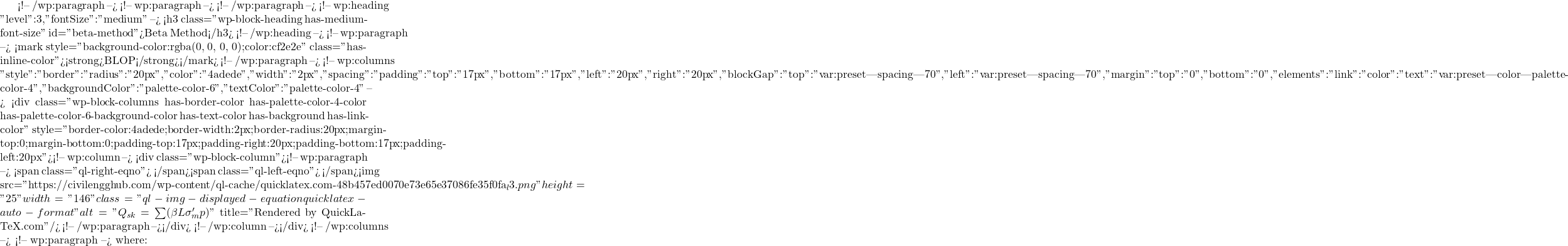  <!-- /wp:paragraph --> <!-- wp:paragraph --> <!-- /wp:paragraph --> <!-- wp:heading {"level":3,"fontSize":"medium"} --> <h3 class="wp-block-heading has-medium-font-size" id="beta-method">Beta Method</h3> <!-- /wp:heading --> <!-- wp:paragraph --> <mark style="background-color:rgba(0, 0, 0, 0);color:#cf2e2e" class="has-inline-color"><strong>BLOP</strong></mark> <!-- /wp:paragraph --> <!-- wp:columns {"style":{"border":{"radius":"20px","color":"#4adede","width":"2px"},"spacing":{"padding":{"top":"17px","bottom":"17px","left":"20px","right":"20px"},"blockGap":{"top":"var:preset|spacing|70","left":"var:preset|spacing|70"},"margin":{"top":"0","bottom":"0"}},"elements":{"link":{"color":{"text":"var:preset|color|palette-color-4"}}}},"backgroundColor":"palette-color-6","textColor":"palette-color-4"} --> <div class="wp-block-columns has-border-color has-palette-color-4-color has-palette-color-6-background-color has-text-color has-background has-link-color" style="border-color:#4adede;border-width:2px;border-radius:20px;margin-top:0;margin-bottom:0;padding-top:17px;padding-right:20px;padding-bottom:17px;padding-left:20px"><!-- wp:column --> <div class="wp-block-column"><!-- wp:paragraph --> <span class="ql-right-eqno">   </span><span class="ql-left-eqno">   </span><img src="https://civilengghub.com/wp-content/ql-cache/quicklatex.com-48b457ed0070e73e65e37086fe35f0fa_l3.png" height="25" width="146" class="ql-img-displayed-equation quicklatex-auto-format" alt="\[Q_{sk} = \sum (\beta L \sigma '_m p) \]" title="Rendered by QuickLaTeX.com"/> <!-- /wp:paragraph --></div> <!-- /wp:column --></div> <!-- /wp:columns --> <!-- wp:paragraph --> where: