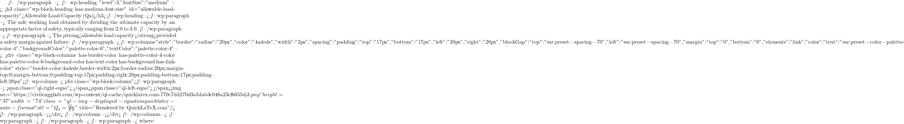  <!-- /wp:paragraph --> <!-- wp:heading {"level":3,"fontSize":"medium"} --> <h3 class="wp-block-heading has-medium-font-size" id="allowable-load-capacity">Allowable Load Capacity (Qa)</h3> <!-- /wp:heading --> <!-- wp:paragraph --> The safe working load obtained by dividing the ultimate capacity by an appropriate factor of safety, typically ranging from 2.0 to 3.0. <!-- /wp:paragraph --> <!-- wp:paragraph --> The <strong>allowable load capacity </strong>provided a safety margin against failure: <!-- /wp:paragraph --> <!-- wp:columns {"style":{"border":{"radius":"20px","color":"#4adede","width":"2px"},"spacing":{"padding":{"top":"17px","bottom":"17px","left":"20px","right":"20px"},"blockGap":{"top":"var:preset|spacing|70","left":"var:preset|spacing|70"},"margin":{"top":"0","bottom":"0"}},"elements":{"link":{"color":{"text":"var:preset|color|palette-color-4"}}}},"backgroundColor":"palette-color-6","textColor":"palette-color-4"} --> <div class="wp-block-columns has-border-color has-palette-color-4-color has-palette-color-6-background-color has-text-color has-background has-link-color" style="border-color:#4adede;border-width:2px;border-radius:20px;margin-top:0;margin-bottom:0;padding-top:17px;padding-right:20px;padding-bottom:17px;padding-left:20px"><!-- wp:column --> <div class="wp-block-column"><!-- wp:paragraph --> <span class="ql-right-eqno">   </span><span class="ql-left-eqno">   </span><img src="https://civilengghub.com/wp-content/ql-cache/quicklatex.com-770c7dd270d3a5dab3c046a23cf6655d_l3.png" height="37" width="74" class="ql-img-displayed-equation quicklatex-auto-format" alt="\[Q_{a}=\frac{Q_{u}}{FS}\]" title="Rendered by QuickLaTeX.com"/> <!-- /wp:paragraph --></div> <!-- /wp:column --></div> <!-- /wp:columns --> <!-- wp:paragraph --> <!-- /wp:paragraph --> <!-- wp:paragraph --> where: